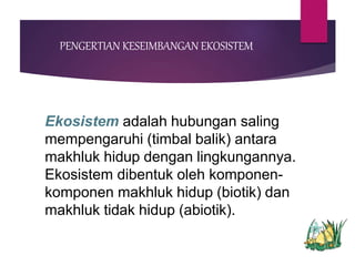 PENGERTIAN KESEIMBANGAN EKOSISTEM
Ekosistem adalah hubungan saling
mempengaruhi (timbal balik) antara
makhluk hidup dengan lingkungannya.
Ekosistem dibentuk oleh komponen-
komponen makhluk hidup (biotik) dan
makhluk tidak hidup (abiotik).
 
