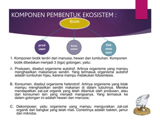 1. Komponen biotik terdiri dari manusia, hewan dan tumbuhan. Komponen
biotik dibedakan menjadi 3 (tiga) golongan, yaitu:
A. Produsen, disebut organisme autotrof. Artinya organisme yang mampu
menghasilkan makananya sendiri. Yang termasuk organisme autotrof
adalah tumbuhan hijau, karena mampu melakukan fotosintesis.
B. Konsumen, disebut organisme heterotrof. Artinya organisme yang tidak
mampu menghasilkan sendiri makanan di dalam tubuhnya. Mereka
mendapatkan zat-zat organik yang telah dibentuk oleh produsen, atau
dari konsumen lain yang menjadi mangsanya. Yang termasuk ke
dalam golongan ini adalah hewan dan manusia.
C. Dekomposer, yaitu organisme yang mampu menguraikan zat-zat
organik dari bangkai yang telah mati. Contohnya adalah bakteri, jamur
dan mikroba.
KOMPONEN PEMBENTUK EKOSISTEM :
Biotik
prod
usen
Dek
omp
oser
kons
umen
 