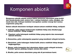 Komponen abiotik
Komponen abiotik adalah semua faktor penyusun ekosistem yang terdiri
dari benda-benda mati, antara lain : cahaya matahari, suhu, oksigen, air,
tanah dan dsb. Cahaya matahari merupakan sumber energi dari semua
organisme yang ada.
Dalam sebuah ekosistem terdapat satuan-satuan makhluk hidup, meliputi:
1. Individu, yaitu satuan terkecil dari makhluk hidup atau disebut juga
satuan makhluk Hidup tunggal.
2. Populasi, yaitu kelompok makhluk hidup yang sejenis dan menempati
daerah tertentu.
3. Komunitas, yaitu sekumpulan populasi yang mendiami wilayah tertentu.
4. Ekosistem, yaitu hubungan timbal balik antara makhluk hidup dengan
lingkungannya.
5. Bioma, yaitu kumpulan dari ekosistem dalam suatu wilayah tertentu.
Contoh : gurun, padang rumput, savana dan steva.
6. Biosfer, yaitu semua ekosistem yang ada di permukaan bumi.
 