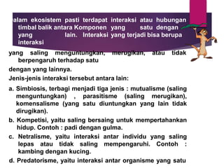 Dalam ekosistem pasti terdapat interaksi atau hubungan
timbal balik antara Komponen yang satu dengan
yang lain. Interaksi yang terjadi bisa berupa
interaksi
atau tidak
yang saling menguntungkan, merugikan,
berpengaruh terhadap satu
dengan yang lainnya.
Jenis-jenis interaksi tersebut antara lain:
a. Simbiosis, terbagi menjadi tiga jenis : mutualisme (saling
menguntungkan) , parasitisme (saling merugikan),
komensalisme (yang satu diuntungkan yang lain tidak
dirugikan).
b. Kompetisi, yaitu saling bersaing untuk mempertahankan
hidup. Contoh : padi dengan gulma.
c. Netralisme, yaitu interaksi antar individu yang saling
lepas atau tidak saling mempengaruhi. Contoh :
kambing dengan kucing.
d. Predatorisme, yaitu interaksi antar organisme yang satu
 