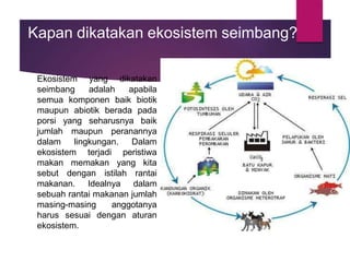 Kapan dikatakan ekosistem seimbang?
Ekosistem yang dikatakan
seimbang adalah apabila
semua komponen baik biotik
maupun abiotik berada pada
porsi yang seharusnya baik
jumlah maupun peranannya
dalam lingkungan. Dalam
ekosistem terjadi peristiwa
makan memakan yang kita
sebut dengan istilah rantai
makanan. Idealnya dalam
sebuah rantai makanan jumlah
masing-masing anggotanya
harus sesuai dengan aturan
ekosistem.
 