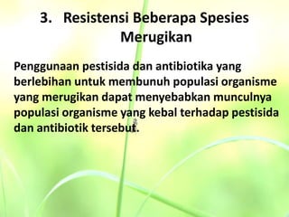 3. Resistensi Beberapa Spesies
Merugikan
Penggunaan pestisida dan antibiotika yang
berlebihan untuk membunuh populasi organisme
yang merugikan dapat menyebabkan munculnya
populasi organisme yang kebal terhadap pestisida
dan antibiotik tersebut.
 