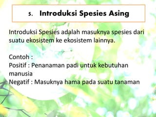 5. Introduksi Spesies Asing
Introduksi Spesies adalah masuknya spesies dari
suatu ekosistem ke ekosistem lainnya.
Contoh :
Positif : Penanaman padi untuk kebutuhan
manusia
Negatif : Masuknya hama pada suatu tanaman
 