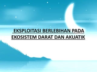 EKSPLOITASI BERLEBIHAN PADA
EKOSISTEM DARAT DAN AKUATIK
 