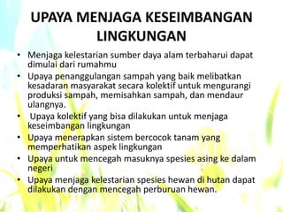 UPAYA MENJAGA KESEIMBANGAN
LINGKUNGAN
• Menjaga kelestarian sumber daya alam terbaharui dapat
dimulai dari rumahmu
• Upaya penanggulangan sampah yang baik melibatkan
kesadaran masyarakat secara kolektif untuk mengurangi
produksi sampah, memisahkan sampah, dan mendaur
ulangnya.
• Upaya kolektif yang bisa dilakukan untuk menjaga
keseimbangan lingkungan
• Upaya menerapkan sistem bercocok tanam yang
memperhatikan aspek lingkungan
• Upaya untuk mencegah masuknya spesies asing ke dalam
negeri
• Upaya menjaga kelestarian spesies hewan di hutan dapat
dilakukan dengan mencegah perburuan hewan.
 