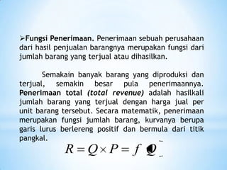 Fungsi Penerimaan. Penerimaan sebuah perusahaan
dari hasil penjualan barangnya merupakan fungsi dari
jumlah barang yang terjual atau dihasilkan.

Semakain banyak barang yang diproduksi dan
terjual, semakin besar pula penerimaannya.
Penerimaan total (total revenue) adalah hasilkali
jumlah barang yang terjual dengan harga jual per
unit barang tersebut. Secara matematik, penerimaan
merupakan fungsi jumlah barang, kurvanya berupa
garis lurus berlereng positif dan bermula dari titik
pangkal.

R

Q P

f Q

 