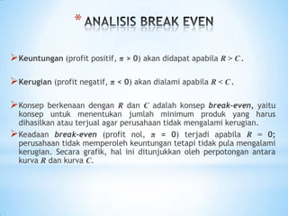 *
 Keuntungan (profit positif, π > 0) akan didapat apabila R > C .
 Kerugian (profit negatif, π < 0) akan dialami apabila R < C .
 Konsep

berkenaan dengan R dan C adalah konsep break-even, yaitu
konsep untuk menentukan jumlah minimum produk yang harus
dihasilkan atau terjual agar perusahaan tidak mengalami kerugian.
 Keadaan break-even (profit nol, π = 0) terjadi apabila R = 0;
perusahaan tidak memperoleh keuntungan tetapi tidak pula mengalami
kerugian. Secara grafik, hal ini ditunjukkan oleh perpotongan antara
kurva R dan kurva C.

 
