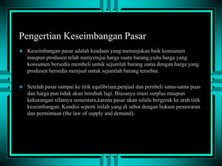 Pengertian Keseimbangan Pasar


Keseimbangan pasar adalah keadaan yang menunjukan baik konsumen
maupun produsen telah menyetujui harga suatu barang,yaitu harga yang
konsumen bersedia membeli untuk sejumlah barang sama dengan harga yang
produsen bersedia menjual untuk sejumlah barang tersebut.



Setelah pasar sampai ke titik equlibrium,penjual dan pembeli sama-sama puas
dan harga pun tidak akan berubah lagi. Biasanya situsi surplus maupun
kekurangan sifatnya sementara,karena pasar akan selalu bergerak ke arah titik
keseimbangan. Kondisi seperti inilah yang di sebut dengan hukum penawaran
dan permintaan (the law of supply and demand).

 