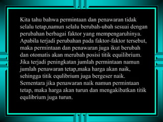 Kita tahu bahwa permintaan dan penawaran tidak
selalu tetap,namun selalu berubah-ubah sesuai dengan
perubahan berbagai faktor yang mempengaruhinya.
Apabila terjadi perubahan pada faktor-faktor tersebut,
maka permintaan dan penawaran juga ikut berubah
dan otomatis akan merubah posisi titik equilibrium.
Jika terjadi peningkatan jumlah permintaan namun
jumlah penawaran tetap,maka harga akan naik,
sehingga titik equlibrium juga bergeser naik.
Sementara jika penawaran naik namun permintaan
tetap, maka harga akan turun dan mengakibatkan titik
equlibrium juga turun.

 