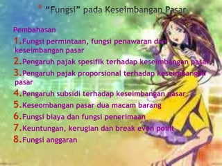 *
Pembahasan

1.Fungsi permintaan, fungsi penawaran dan
keseimbangan pasar

2.Pengaruh pajak spesifik terhadap keseimbangan pasar
3.Pengaruh pajak proporsional terhadap keseimbangan
pasar

4.Pengaruh subsidi terhadap keseimbangan pasar
5.Keseombangan pasar dua macam barang
6.Fungsi biaya dan fungsi penerimaan
7.Keuntungan, kerugian dan break even point
8.Fungsi anggaran

 