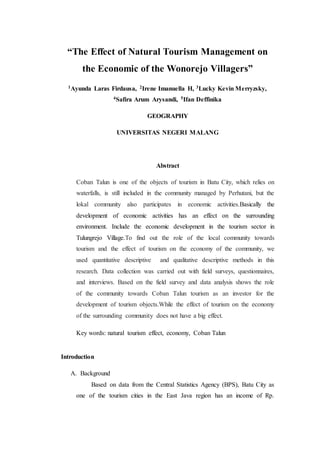 “The Effect of Natural Tourism Management on
the Economic of the Wonorejo Villagers”
1Ayunda Laras Firdausa, 2Irene Imanuella H, 3Lucky Kevin Merryzsky,
4Safira Arum Arysandi, 5Ifan Deffinika
GEOGRAPHY
UNIVERSITAS NEGERI MALANG
Abstract
Coban Talun is one of the objects of tourism in Batu City, which relies on
waterfalls, is still included in the community managed by Perhutani, but the
lokal community also participates in economic activities.Basically the
development of economic activities has an effect on the surrounding
environment. Include the economic development in the tourism sector in
Tulungrejo Village.To find out the role of the local community towards
tourism and the effect of tourism on the economy of the community, we
used quantitative descriptive and qualitative descriptive methods in this
research. Data collection was carried out with field surveys, questionnaires,
and interviews. Based on the field survey and data analysis shows the role
of the community towards Coban Talun tourism as an investor for the
development of tourism objects.While the effect of tourism on the economy
of the surrounding community does not have a big effect.
Key words: natural tourism effect, economy, Coban Talun
Introduction
A. Background
Based on data from the Central Statistics Agency (BPS), Batu City as
one of the tourism cities in the East Java region has an income of Rp.
 