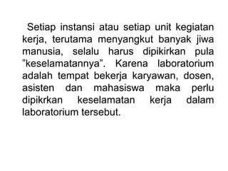 Setiap instansi atau setiap unit kegiatan
kerja, terutama menyangkut banyak jiwa
manusia, selalu harus dipikirkan pula
”keselamatannya”. Karena laboratorium
adalah tempat bekerja karyawan, dosen,
asisten dan mahasiswa maka perlu
dipikrkan keselamatan kerja dalam
laboratorium tersebut.
 