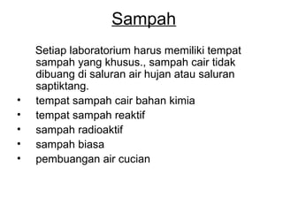 Sampah
Setiap laboratorium harus memiliki tempat
sampah yang khusus., sampah cair tidak
dibuang di saluran air hujan atau saluran
saptiktang.
• tempat sampah cair bahan kimia
• tempat sampah reaktif
• sampah radioaktif
• sampah biasa
• pembuangan air cucian
 