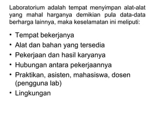 Laboratorium adalah tempat menyimpan alat-alat
yang mahal harganya demikian pula data-data
berharga lainnya, maka keselamatan ini meliputi:
• Tempat bekerjanya
• Alat dan bahan yang tersedia
• Pekerjaan dan hasil karyanya
• Hubungan antara pekerjaannya
• Praktikan, asisten, mahasiswa, dosen
(pengguna lab)
• Lingkungan
 