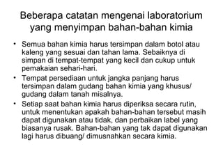 Beberapa catatan mengenai laboratorium
yang menyimpan bahan-bahan kimia
• Semua bahan kimia harus tersimpan dalam botol atau
kaleng yang sesuai dan tahan lama. Sebaiknya di
simpan di tempat-tempat yang kecil dan cukup untuk
pemakaian sehari-hari.
• Tempat persediaan untuk jangka panjang harus
tersimpan dalam gudang bahan kimia yang khusus/
gudang dalam tanah misalnya.
• Setiap saat bahan kimia harus diperiksa secara rutin,
untuk menentukan apakah bahan-bahan tersebut masih
dapat digunakan atau tidak, dan perbaikan label yang
biasanya rusak. Bahan-bahan yang tak dapat digunakan
lagi harus dibuang/ dimusnahkan secara kimia.
 