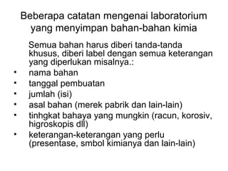 Beberapa catatan mengenai laboratorium
yang menyimpan bahan-bahan kimia
Semua bahan harus diberi tanda-tanda
khusus, diberi label dengan semua keterangan
yang diperlukan misalnya.:
• nama bahan
• tanggal pembuatan
• jumlah (isi)
• asal bahan (merek pabrik dan lain-lain)
• tinhgkat bahaya yang mungkin (racun, korosiv,
higroskopis dll)
• keterangan-keterangan yang perlu
(presentase, smbol kimianya dan lain-lain)
 