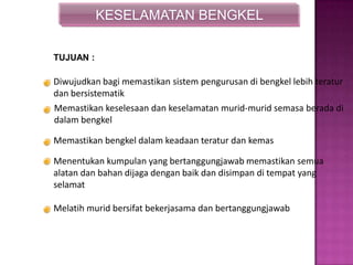 KESELAMATAN BENGKEL
Diwujudkan bagi memastikan sistem pengurusan di bengkel lebih teratur
dan bersistematik
Memastikan keselesaan dan keselamatan murid-murid semasa berada di
dalam bengkel
Memastikan bengkel dalam keadaan teratur dan kemas
Menentukan kumpulan yang bertanggungjawab memastikan semua
alatan dan bahan dijaga dengan baik dan disimpan di tempat yang
selamat
Melatih murid bersifat bekerjasama dan bertanggungjawab
TUJUAN :
 
