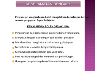 KESELAMATAN BENGKEL
Pengurusan yang berkesan boleh mengelakkan kemalangan berlaku
semasa pengajaran & pembelajaran.
Pengetahuan dan pemahaman alat serta bahan yang diguna.
Menyusun langkah P&P dengan baik dan ikut prosedur.
Murid sentiasa mengikut arahan kerja yang ditetapkan.
Mematuhi keselamatan bengkel setiap masa.
Menggunakan alatan dengan cara yang betul.
Peka keadaan bengkel dan memakai alat perlindungan.
Guru peka dengan tahap kemahiran murid semasa bekerja.
KEMALANGAN BOLEH DIELAK JIKA:
 