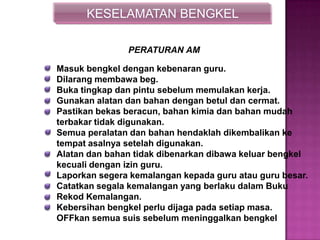 KESELAMATAN BENGKEL
Masuk bengkel dengan kebenaran guru.
Dilarang membawa beg.
Buka tingkap dan pintu sebelum memulakan kerja.
Gunakan alatan dan bahan dengan betul dan cermat.
Pastikan bekas beracun, bahan kimia dan bahan mudah
terbakar tidak digunakan.
Semua peralatan dan bahan hendaklah dikembalikan ke
tempat asalnya setelah digunakan.
Alatan dan bahan tidak dibenarkan dibawa keluar bengkel
kecuali dengan izin guru.
Laporkan segera kemalangan kepada guru atau guru besar.
Catatkan segala kemalangan yang berlaku dalam Buku
Rekod Kemalangan.
Kebersihan bengkel perlu dijaga pada setiap masa.
OFFkan semua suis sebelum meninggalkan bengkel
PERATURAN AM
 