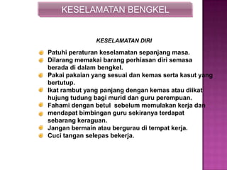 KESELAMATAN BENGKEL
Patuhi peraturan keselamatan sepanjang masa.
Dilarang memakai barang perhiasan diri semasa
berada di dalam bengkel.
Pakai pakaian yang sesuai dan kemas serta kasut yang
bertutup.
Ikat rambut yang panjang dengan kemas atau diikat
hujung tudung bagi murid dan guru perempuan.
Fahami dengan betul sebelum memulakan kerja dan
mendapat bimbingan guru sekiranya terdapat
sebarang keraguan.
Jangan bermain atau bergurau di tempat kerja.
Cuci tangan selepas bekerja.
KESELAMATAN DIRI
 