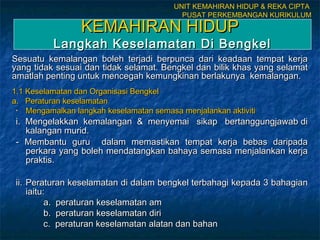 UNIT KEMAHIRAN HIDUP & REKA CIPTA
                                           PUSAT PERKEMBANGAN KURIKULUM

                 KEMAHIRAN HIDUP
          Langkah Keselamatan Di Bengkel
Sesuatu kemalangan boleh terjadi berpunca dari keadaan tempat kerja
yang tidak sesuai dan tidak selamat. Bengkel dan bilik khas yang selamat
amatlah penting untuk mencegah kemungkinan berlakunya kemalangan.
1.1 Keselamatan dan Organisasi Bengkel
a. Peraturan keselamatan
 •  Mengamalkan langkah keselamatan semasa menjalankan aktiviti
 i. Mengelakkan kemalangan & menyemai sikap bertanggungjawab di
    kalangan murid.
 - Membantu guru dalam memastikan tempat kerja bebas daripada
    perkara yang boleh mendatangkan bahaya semasa menjalankan kerja
    praktis.

 ii. Peraturan keselamatan di dalam bengkel terbahagi kepada 3 bahagian
     iaitu:
           a. peraturan keselamatan am
           b. peraturan keselamatan diri
           c. peraturan keselamatan alatan dan bahan
 