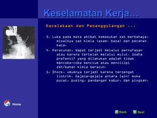 Keselamatan Kerja… Kecelakaan dan Penanggulangan ... 3. Luka pada mata akibat kemasukan zat berbahaya, misalnya zat kimia (asam, basa) dan pecahan kaca. 4. Keracunan, dapat terjadi melalui pernafasan atau karena tertelan melalui mulut. Usaha prefentif yang dilakukan adalah tidak mencoba-coba mencium atau mencicipi zat/bahan kimia beracun. 5. Shock, umumnya terjadi karena tersengat listrik. Gejala-gejala antara lain: muka pucat, pusing, pandangan kabur, dan pingsan.  Home Back Next 