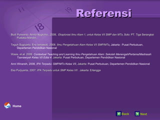 Referensi Budi Purwanto, Arinto Nugroho,. 2008,  Eksplorasi Ilmu Alam 1, untuk Kelas VII SMP dan MTs , Solo: PT. Tiga Serangkai  Pustaka Mandiri, Teguh Sugiyarto, Eny Ismawati. 2008.  Ilmu Pengetahuan Alam Kelas VII SMP/MTs ,  Jakarta : Pusat Perbukuan, Departemen Pendidikan Nasional Wasis, et.al. 2008.  Contextual Teaching and Learning Ilmu Pengetahuan Alam: Sekolah MenengahPertama/Madrasah  Tsanawiyah Kelas VII Edisi 4 . Jakarta:  Pusat Perbukuan, Departemen Pendidikan Nasional Anni Winarsih, 2008.  IPA Terpadu: SMP/MTs Kelas VII,  Jakarta:  Pusat Perbukuan, Departemen Pendidikan Nasional Eka Purjiyanta, 2007.  IPA Terpadu untuk SMP Kelas VII   . Jakarta: Erlangga Home Back Next 