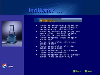Mampu melaksanakan pengamatan objek melalui langkah-langkah terencana dan sistematis. Mampu melakukan pengamatan dan memperoleh informasi gejala alam biotik dan abiotik Mampu mengenal bagian-bagian mikroskop Mampu menggunakan mikroskop dengan benar Mampu menggunakan alat dan bahan secara aman Mampu mendeskripsikan bahan-bahan yang berbahaya Mampu mengidentifikasi simbol-simbol keselamatan kerja Indikator… Indikator … Back Next Home 