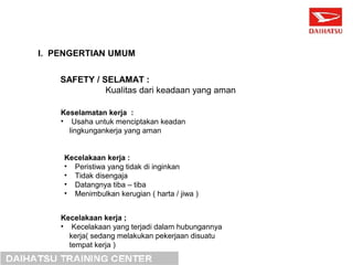 I. PENGERTIAN UMUM 
SAFETY / SELAMAT : 
Kualitas dari keadaan yang aman 
Keselamatan kerja : 
• Usaha untuk menciptakan keadan 
lingkungankerja yang aman 
Kecelakaan kerja : 
• Peristiwa yang tidak di inginkan 
• Tidak disengaja 
• Datangnya tiba – tiba 
• Menimbulkan kerugian ( harta / jiwa ) 
Kecelakaan kerja ; 
• Kecelakaan yang terjadi dalam hubungannya 
kerja( sedang melakukan pekerjaan disuatu 
tempat kerja ) 
 
