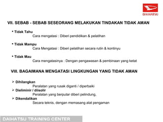 VII. SEBAB - SEBAB SESEORANG MELAKUKAN TINDAKAN TIDAK AMAN 
 Tidak Tahu 
Cara mengatasi : Diberi pendidikan & pelatihan 
 Tidak Mampu 
Cara Mengatasi : Diberi pelatihan secara rutin & kontinyu 
 Tidak Mau 
Cara mengatasinya : Dengan pengawasan & pembinaan yang ketat 
VIII. BAGAIMANA MENGATASI LINGKUNGAN YANG TIDAK AMAN 
 Dihilangkan 
Peralatan yang rusak diganti / diperbaiki 
 Dieliminir / diisolir 
Peralatan yang berputar diberi pelindung, 
 Dikendalikan 
Secara teknis, dengan memasang alat pengaman 
 