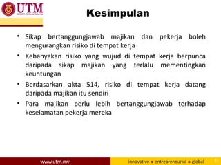 Kesimpulan
• Sikap bertanggungjawab majikan dan pekerja boleh
mengurangkan risiko di tempat kerja
• Kebanyakan risiko yang wujud di tempat kerja berpunca
daripada sikap majikan yang terlalu mementingkan
keuntungan
• Berdasarkan akta 514, risiko di tempat kerja datang
daripada majikan itu sendiri
• Para majikan perlu lebih bertanggungjawab terhadap
keselamatan pekerja mereka
11
 