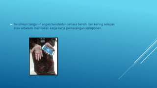  Bersihkan tangan-Tangan hendaklah setiasa bersih dan kering selepas
atau sebelum memlukan kerja-kerja pemasangan komponen.
 