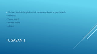 TUGASAN 1
 Berikan langkah-langkah untuk memasang berserta gambarajah
- hard disk
- Power supply
- mother board
- cd rom
 