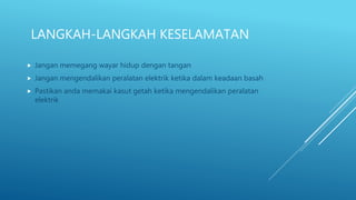 LANGKAH-LANGKAH KESELAMATAN
 Jangan memegang wayar hidup dengan tangan
 Jangan mengendalikan peralatan elektrik ketika dalam keadaan basah
 Pastikan anda memakai kasut getah ketika mengendalikan peralatan
elektrik
 