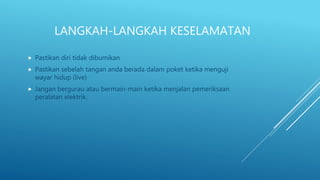 LANGKAH-LANGKAH KESELAMATAN
 Pastikan diri tidak dibumikan
 Pastikan sebelah tangan anda berada dalam poket ketika menguji
wayar hidup (live)
 Jangan bergurau atau bermain-main ketika menjalan pemeriksaan
peralatan elektrik.
 