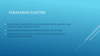 KEBAKARAN ELEKTRIK
 Biasa berlaku daripada litar pintas atau lebihan beban pada litar yang
menghubungkan peralatan elektrik.
 Jangan sesekali menyentuh peralatan terbakar atau berasap.
 Jangan sesekali menyimbah air pada kebakaran yang berpunca
daripada kebakaran elektrik.
 