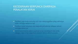 KECEDERAAN BERPUNCA DARIPADA
PERALATAN KERJA
 Pastikan juga anda menutup suis dan menanggalkan plug sekiranya
tidak menggunakannya lagi
 Pastikan anda menutup suis plug alat pematerian selepas selesai
menggunakannya
 Sekiranya anda tercedera pastikan anda membasuh luka anda
dengan segera dan dapatkan rawatan lanjut sekiranya perlu
 