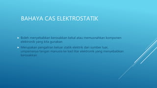 BAHAYA CAS ELEKTROSTATIK
 Boleh menyebabkan kerosakkan kekal atau memusnahkan komponen
elektronik yang kita gunakan
 Merupakan pengaliran keluar statik elektrik dari sumber luar,
umpamanya tangan manusia ke kad litar elektronik yang menyebabkan
kerosakkan
 