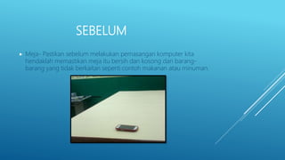 SEBELUM
 Meja- Pastikan sebelum melakukan pemasangan komputer kita
hendaklah memastikan meja itu bersih dan kosong dari barang-
barang yang tidak berkaitan seperti contoh makanan atau minuman.
 