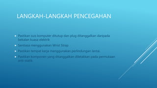 LANGKAH-LANGKAH PENCEGAHAN
 Pastikan suis komputer ditutup dan plug ditanggalkan daripada
bekalan kuasa elektrik
 Sentiasa menggunakan Wrist Strap
 Pastikan tempat kerja menggunakan perlindungan lantai.
 Pastikan komponen yang ditanggalkan diletakkan pada permukaan
anti-statik.
 