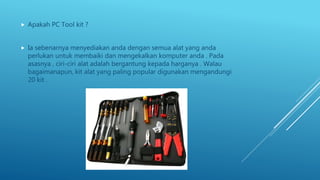  Apakah PC Tool kit ?
 Ia sebenarnya menyediakan anda dengan semua alat yang anda
perlukan untuk membaiki dan mengekalkan komputer anda . Pada
asasnya , ciri-ciri alat adalah bergantung kepada harganya . Walau
bagaimanapun, kit alat yang paling popular digunakan mengandungi
20 kit .
 