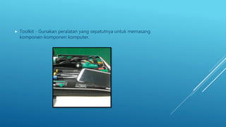  Toolkit - Gunakan peralatan yang sepatutnya untuk memasang
komponen-komponen komputer.
 