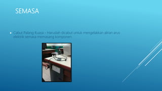 SEMASA
 Cabut Palang Kuasa - Haruslah dicabut untuk mengelakkan aliran arus
elektrik semasa memasang komponen.
 