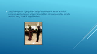  Jangan bergurau - janganlah bergurau semasa di dalam makmal
pemasangan komputer untuk mengelakkan kemalangan atau berlalu
sesuatu yang tidak di ingini berlaku.
 