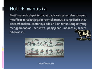 Motif manusia Motif manusia dapat terdapat pada kain tenun dan songket, motif hias tersebut juga berbentuk manusia yang distilir atau disederhanakan, contohnya adalah kain tenun songket yang menggambarkan peristiwa penjajahan indonesia seperti dibawah ini : Motif Manusia 
