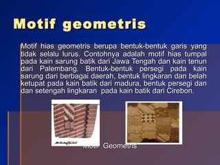 Motif geometris Motif hias geometris berupa bentuk-bentuk garis yang tidak selalu lurus. Contohnya adalah motif hias tumpal pada kain sarung batik dari Jawa Tengah dan kain tenun dari Palembang. Bentuk-bentuk persegi pada kain sarung dari berbagai daerah, bentuk lingkaran dan belah ketupat pada kain batik dari madura, bentuk persegi dan dan setengah lingkaran  pada kain batik dari Cirebon. Motif  Geometris 
