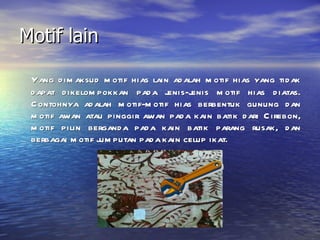 Motif lain Yang dimaksud motif hias lain adalah motif hias yang tidak dapat dikelompokkan pada jenis-jenis motif hias diatas. Contohnya adalah motif-motif hias berbentuk gunung dan motif awan atau pinggir awan pada kain batik dari Cirebon, motif pilin berganda pada kain batik parang rusak, dan berbagai motif jumputan pada kain celup ikat. 
