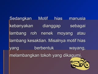 Sedangkan Motif hias manusia kebanyakan dianggap sebagai lambang roh nenek moyang atau lambang kesaktian. Misalnya motif hias yang berbentuk wayang, melambangkan tokoh yang dikagumi. 