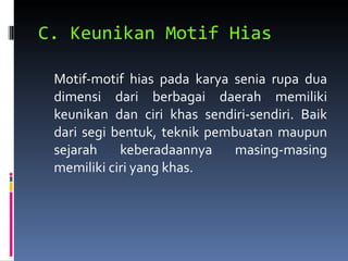 C. Keunikan Motif Hias Motif-motif hias pada karya senia rupa dua dimensi dari berbagai daerah memiliki keunikan dan ciri khas sendiri-sendiri. Baik dari segi bentuk, teknik pembuatan maupun sejarah keberadaannya masing-masing memiliki ciri yang khas. 