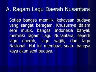 A. Ragam Lagu Daerah Nusantara Setiap bangsa memiliki kekayaan budaya yang sangat beragam. Khususnya dalam seni musik, bangsa Indonesia banyak memiliki ragam Lagu Nusantara, seperti lagu daerah, lagu wajib, dan lagu Nasional. Hal ini membuat suatu bangsa kaya akan seni budaya.  